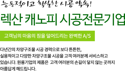 능동적이고 확실한 시공 약속! 캐노픽스 시공전문기업 고객님의 마음의 집을 덜어드리는 완벽한 A/S 다년간의 차양구조물 시공 경력으로 보다 튼튼한, 실용적이고 다양한 차양구조물 시공을 고객 여러분께 서비스하고 있습니다. 캐노픽스와 응용 캐노픽스의 제품군은 고객 여러분의 손길이 닿지 않는 곳까지 아름답게 해드립니다.